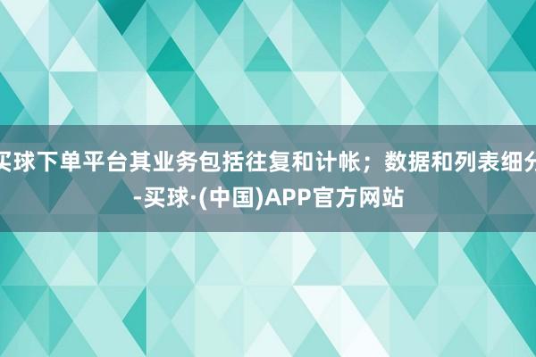 买球下单平台其业务包括往复和计帐；数据和列表细分-买球·(中国)APP官方网站