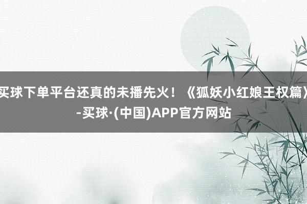 买球下单平台还真的未播先火！《狐妖小红娘王权篇》-买球·(中国)APP官方网站