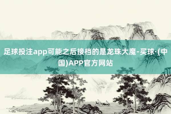 足球投注app可能之后接档的是龙珠大魔-买球·(中国)APP官方网站