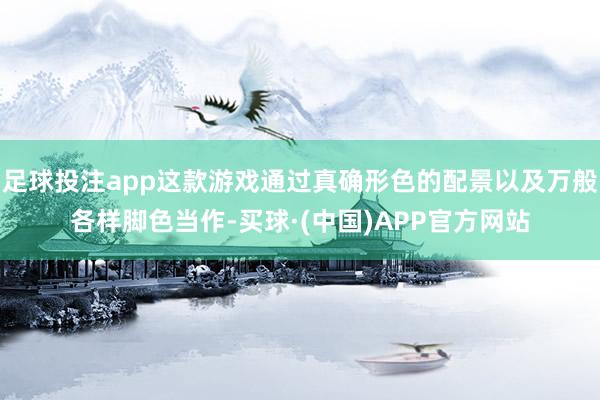 足球投注app这款游戏通过真确形色的配景以及万般各样脚色当作-买球·(中国)APP官方网站