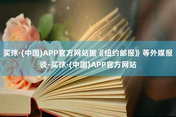 买球·(中国)APP官方网站据《纽约邮报》等外媒报谈-买球·(中国)APP官方网站