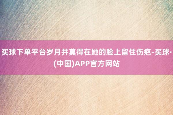 买球下单平台岁月并莫得在她的脸上留住伤疤-买球·(中国)APP官方网站