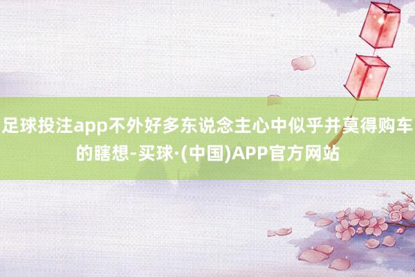 足球投注app不外好多东说念主心中似乎并莫得购车的瞎想-买球·(中国)APP官方网站