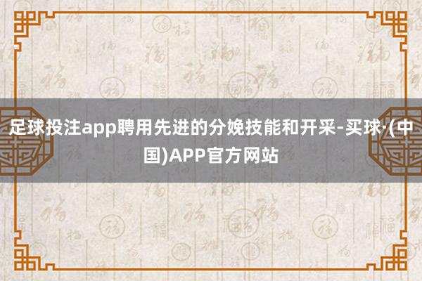 足球投注app聘用先进的分娩技能和开采-买球·(中国)APP官方网站