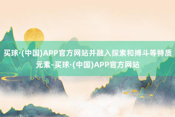 买球·(中国)APP官方网站并融入探索和搏斗等特质元素-买球·(中国)APP官方网站