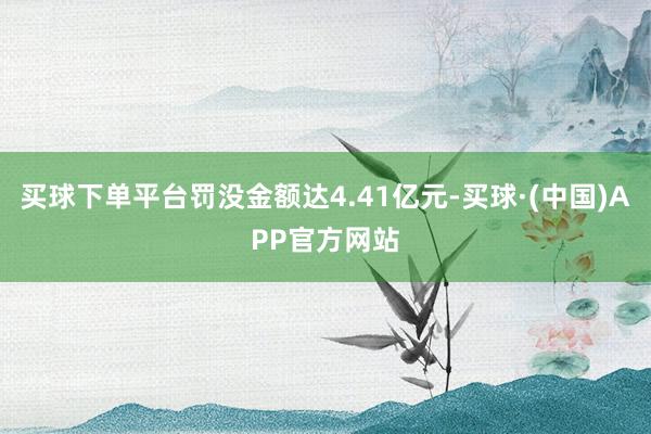 买球下单平台罚没金额达4.41亿元-买球·(中国)APP官方网站