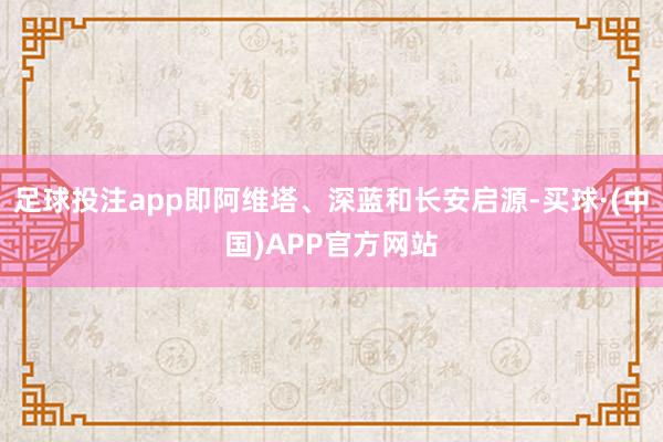 足球投注app即阿维塔、深蓝和长安启源-买球·(中国)APP官方网站