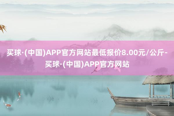 买球·(中国)APP官方网站最低报价8.00元/公斤-买球·(中国)APP官方网站