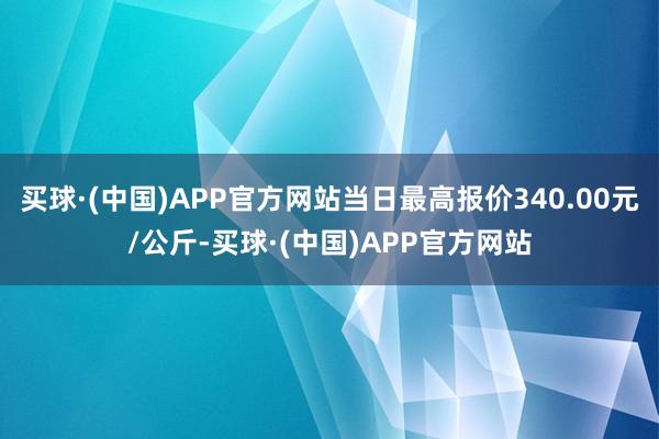 买球·(中国)APP官方网站当日最高报价340.00元/公斤-买球·(中国)APP官方网站