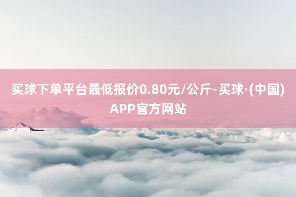 买球下单平台最低报价0.80元/公斤-买球·(中国)APP官方网站