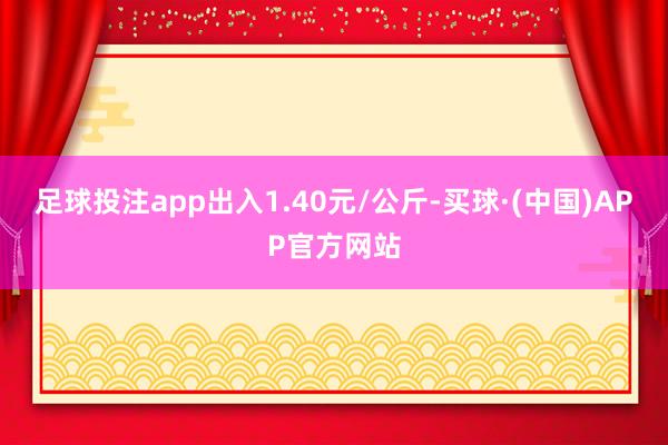 足球投注app出入1.40元/公斤-买球·(中国)APP官方网站