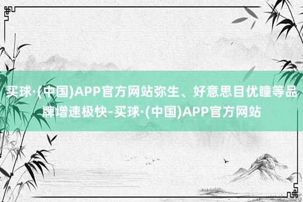 买球·(中国)APP官方网站弥生、好意思目优瞳等品牌增速极快-买球·(中国)APP官方网站