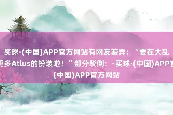 买球·(中国)APP官方网站有网友簸弄：“要在大乱斗看到更多Atlus的扮装啦！”部分驳倒：-买球·(中国)APP官方网站