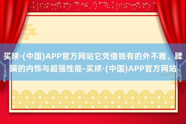 买球·(中国)APP官方网站它凭借独有的外不雅、蹂躏的内饰与超强性能-买球·(中国)APP官方网站