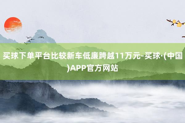 买球下单平台比较新车低廉跨越11万元-买球·(中国)APP官方网站