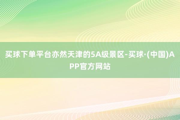 买球下单平台亦然天津的5A级景区-买球·(中国)APP官方网站