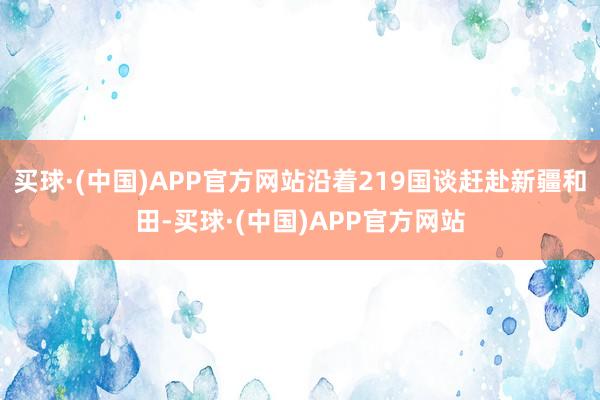 买球·(中国)APP官方网站沿着219国谈赶赴新疆和田-买球·(中国)APP官方网站