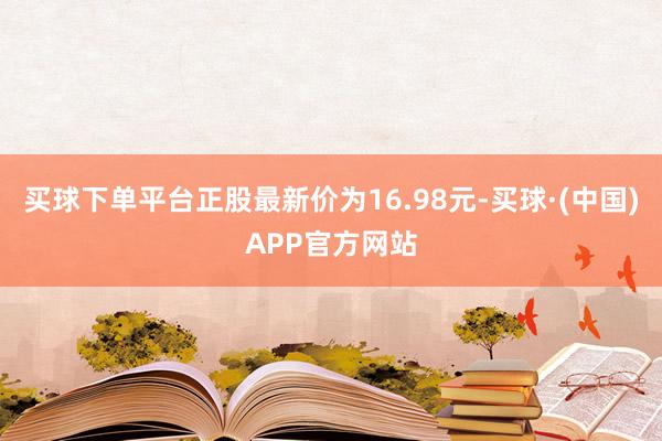 买球下单平台正股最新价为16.98元-买球·(中国)APP官方网站