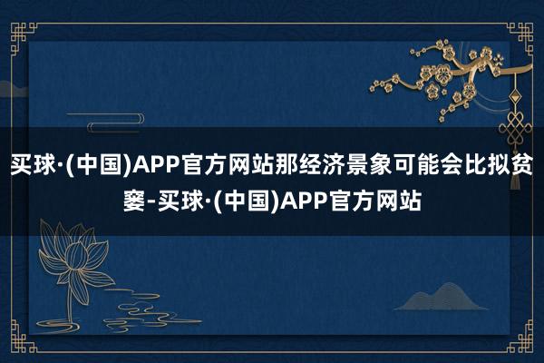 买球·(中国)APP官方网站那经济景象可能会比拟贫窭-买球·(中国)APP官方网站