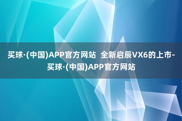 买球·(中国)APP官方网站  全新启辰VX6的上市-买球·(中国)APP官方网站