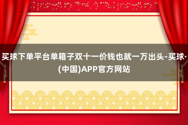 买球下单平台单箱子双十一价钱也就一万出头-买球·(中国)APP官方网站