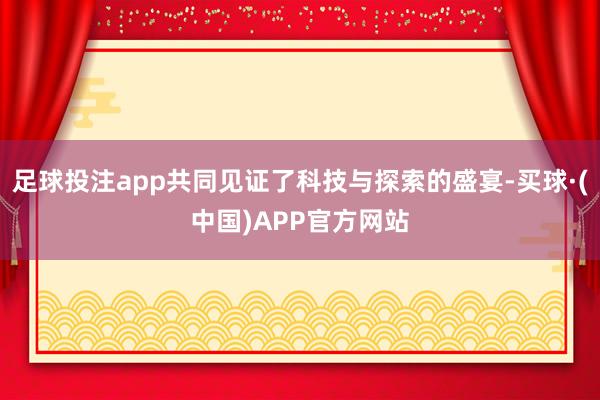 足球投注app共同见证了科技与探索的盛宴-买球·(中国)APP官方网站