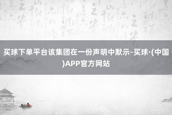 买球下单平台　　该集团在一份声明中默示-买球·(中国)APP官方网站