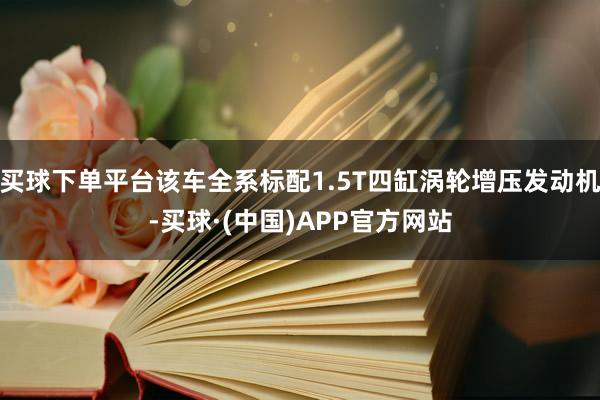 买球下单平台该车全系标配1.5T四缸涡轮增压发动机-买球·(中国)APP官方网站