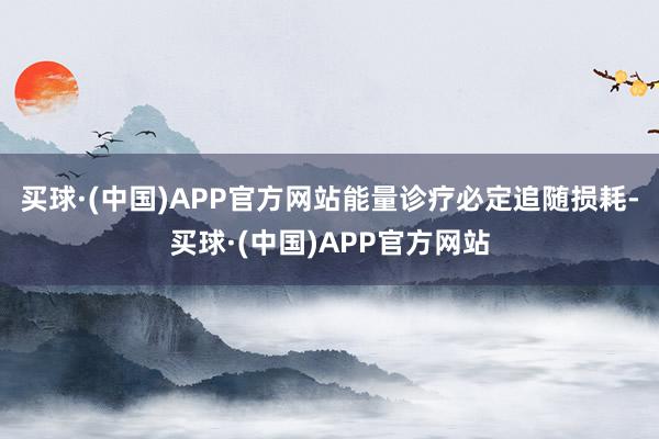 买球·(中国)APP官方网站能量诊疗必定追随损耗-买球·(中国)APP官方网站