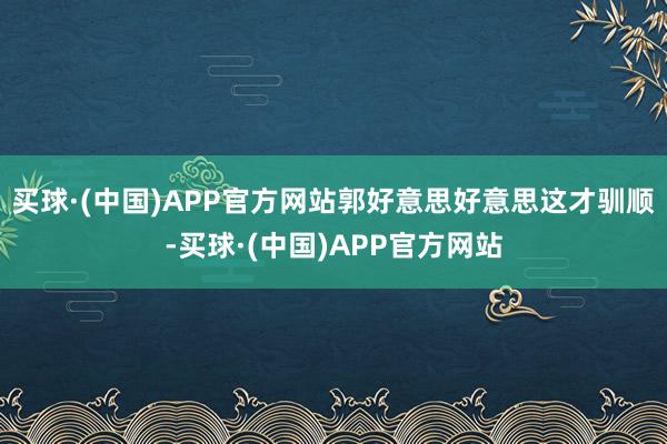 买球·(中国)APP官方网站郭好意思好意思这才驯顺-买球·(中国)APP官方网站