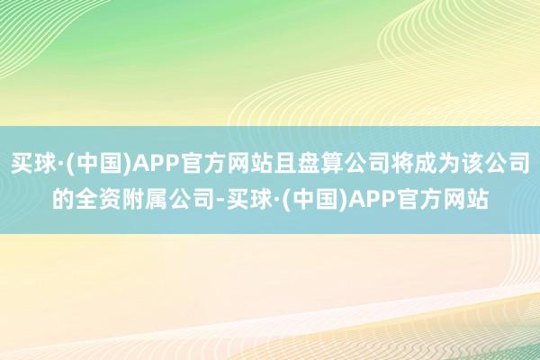 买球·(中国)APP官方网站且盘算公司将成为该公司的全资附属公司-买球·(中国)APP官方网站