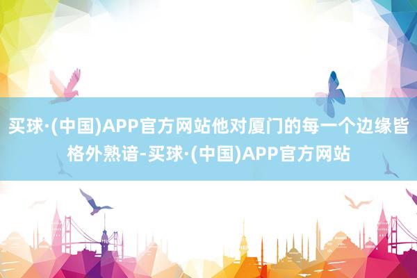 买球·(中国)APP官方网站他对厦门的每一个边缘皆格外熟谙-买球·(中国)APP官方网站