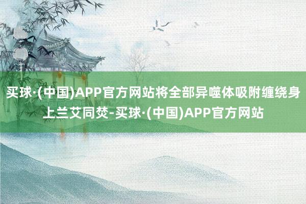 买球·(中国)APP官方网站将全部异噬体吸附缠绕身上兰艾同焚-买球·(中国)APP官方网站