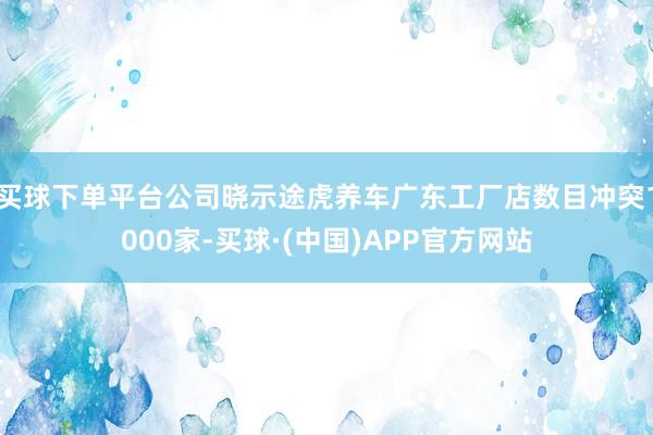 买球下单平台公司晓示途虎养车广东工厂店数目冲突1000家-买球·(中国)APP官方网站