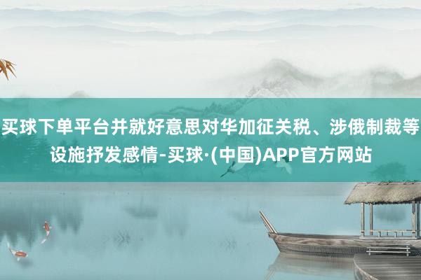 买球下单平台并就好意思对华加征关税、涉俄制裁等设施抒发感情-买球·(中国)APP官方网站