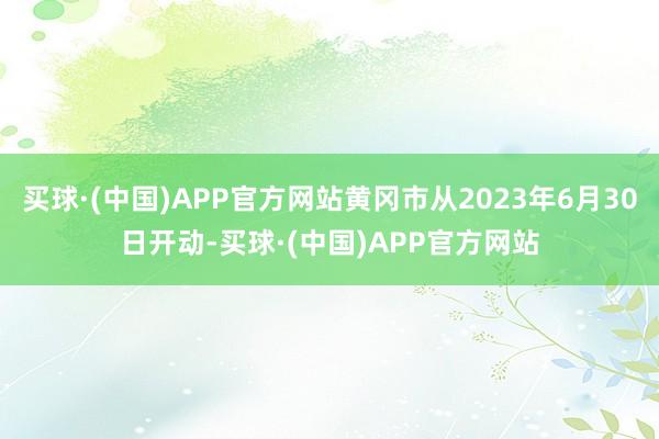 买球·(中国)APP官方网站黄冈市从2023年6月30日开动-买球·(中国)APP官方网站