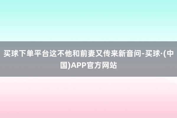 买球下单平台这不他和前妻又传来新音问-买球·(中国)APP官方网站