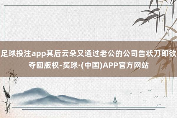 足球投注app其后云朵又通过老公的公司告状刀郎欲夺回版权-买球·(中国)APP官方网站