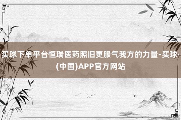 买球下单平台恒瑞医药照旧更服气我方的力量-买球·(中国)APP官方网站