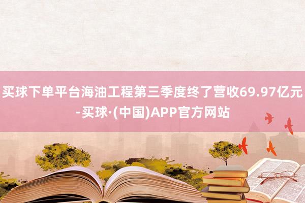 买球下单平台海油工程第三季度终了营收69.97亿元-买球·(中国)APP官方网站