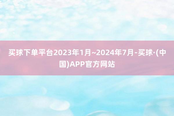 买球下单平台2023年1月~2024年7月-买球·(中国)APP官方网站