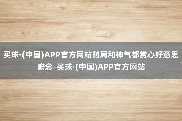 买球·(中国)APP官方网站时局和神气都赏心好意思瞻念-买球·(中国)APP官方网站