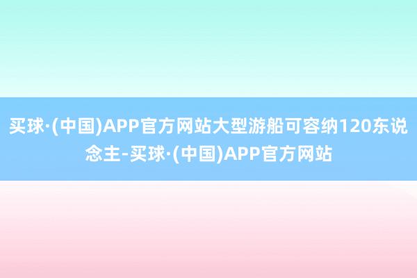 买球·(中国)APP官方网站大型游船可容纳120东说念主-买球·(中国)APP官方网站