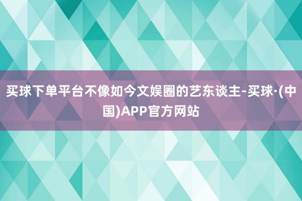 买球下单平台不像如今文娱圈的艺东谈主-买球·(中国)APP官方网站