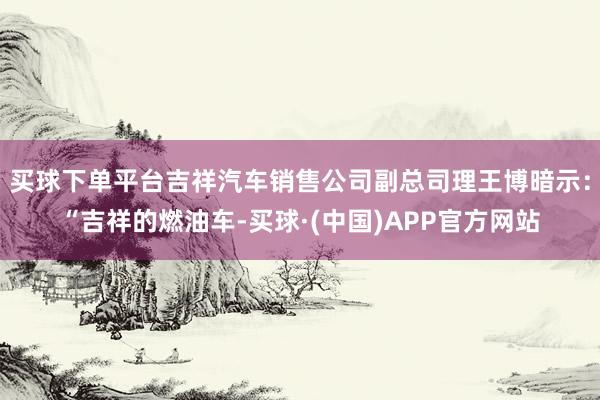 买球下单平台吉祥汽车销售公司副总司理王博暗示：“吉祥的燃油车-买球·(中国)APP官方网站