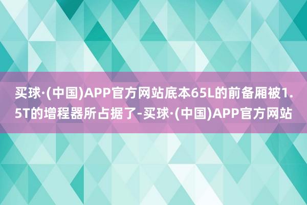 买球·(中国)APP官方网站底本65L的前备厢被1.5T的增程器所占据了-买球·(中国)APP官方网站