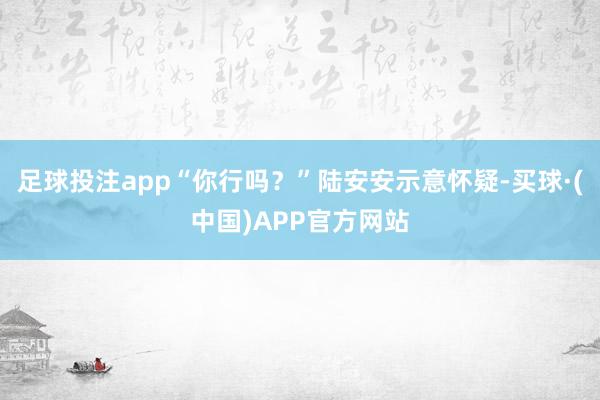 足球投注app“你行吗？”陆安安示意怀疑-买球·(中国)APP官方网站