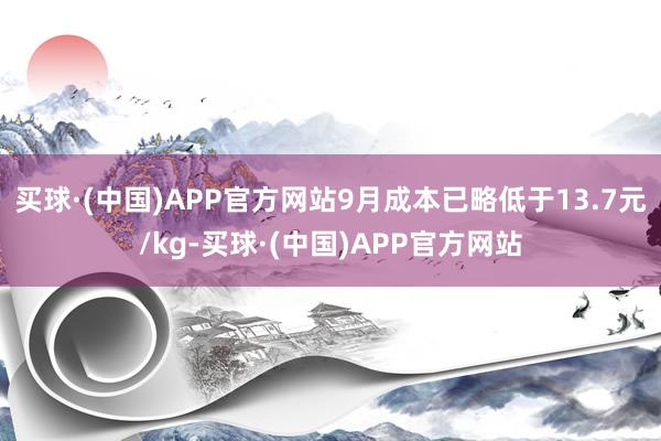 买球·(中国)APP官方网站9月成本已略低于13.7元/kg-买球·(中国)APP官方网站