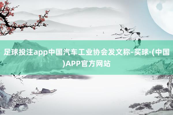 足球投注app中国汽车工业协会发文称-买球·(中国)APP官方网站