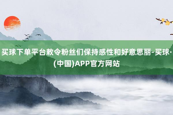 买球下单平台敕令粉丝们保持感性和好意思丽-买球·(中国)APP官方网站